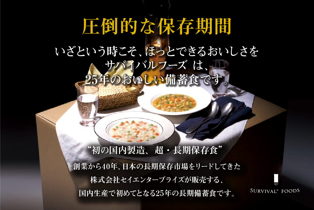 圧倒的な保存期間 いざという時こそ、ほっとできるおいしさを サバイバルフーズは、25年保存のおいしい備蓄食です。 '初の国内製造、超・長期保存食'サバイバルフーズ 創業から40年、日本の長期保存食市場をリードしてきた株式会社セイエンタプライズが販売する、国内生産で初めてとなる25年の長期備蓄食です。