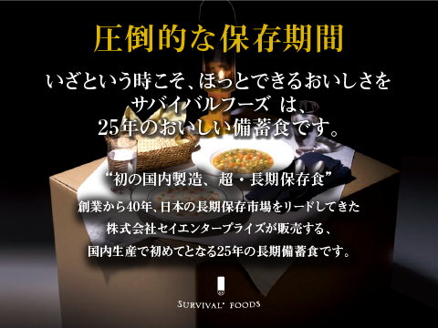 圧倒的な保存期間 いざという時こそ、ほっとできるおいしさを サバイバルフーズは、25年保存のおいしい備蓄食です。 '初の国内製造、超・長期保存食'サバイバルフーズ 創業から40年、日本の長期保存食市場をリードしてきた株式会社セイエンタプライズが販売する、国内生産で初めてとなる25年の長期備蓄食です。